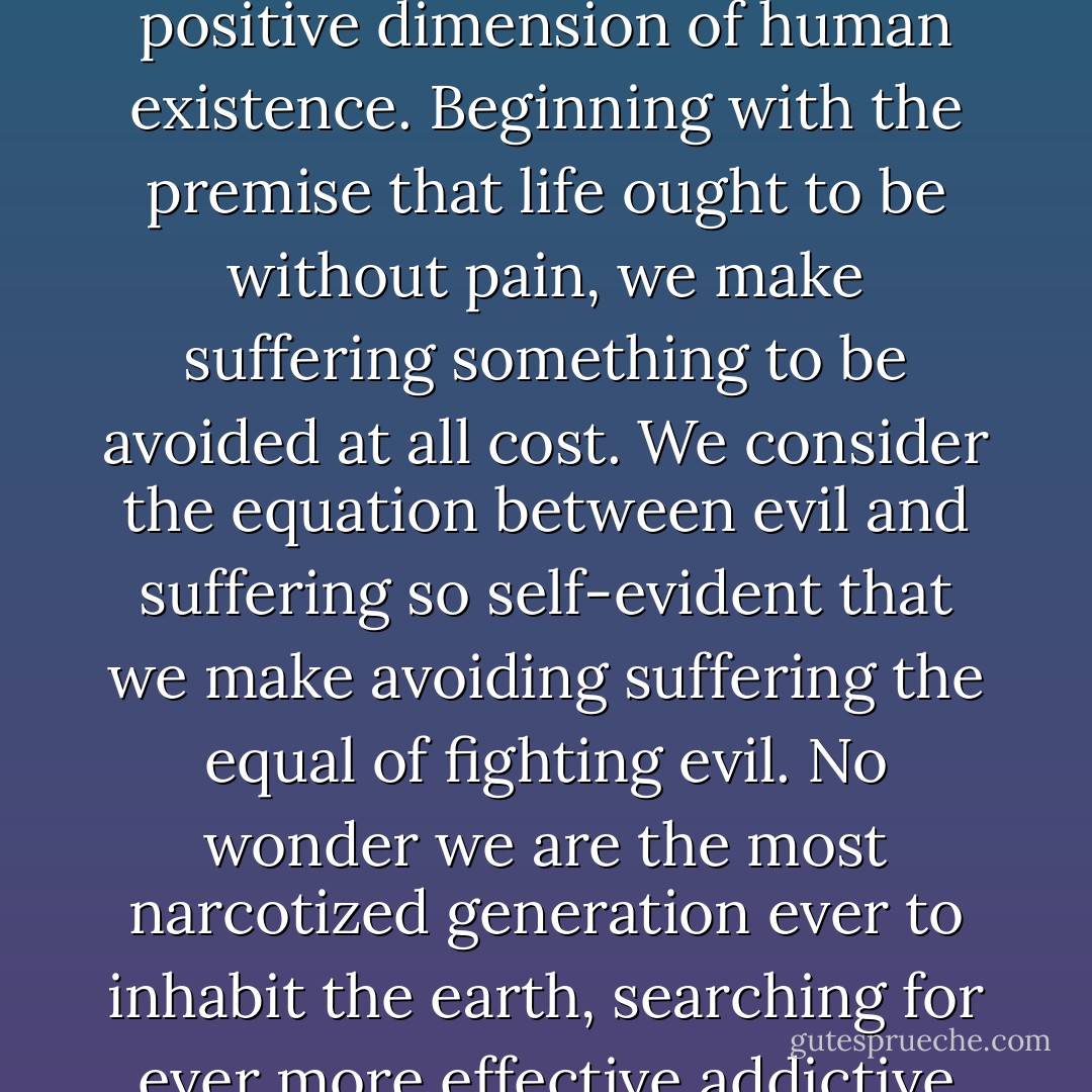 It is our contemporary culture’s tragedy to have lost any sense of suffering as a positive dimension of human existence. Beginning with the premise that life ought to be without pain, we make suffering something to be avoided at all cost. We consider the equation between evil and suffering so self-evident that we make avoiding suffering the equal of fighting evil. No wonder we are the most narcotized generation ever to inhabit the earth, searching for ever more effective addictive patterns to anaesthetize our existence. - Luke Timothy Johnson