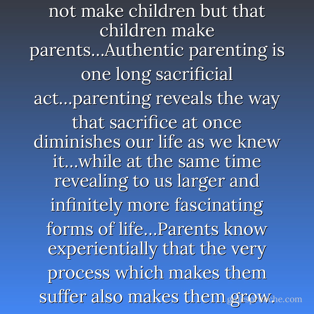 We all know that parents do not make children but that children make parents…Authentic parenting is one long sacrificial act…parenting reveals the way that sacrifice at once diminishes our life as we knew it…while at the same time revealing to us larger and infinitely more fascinating forms of life…Parents know experientially that the very process which makes them suffer also makes them grow. - Luke Timothy Johnson
