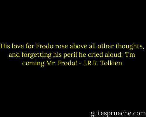 His love for Frodo rose above all other thoughts, and forgetting his peril he cried aloud: 'I'm coming Mr. Frodo! - J.R.R. Tolkien