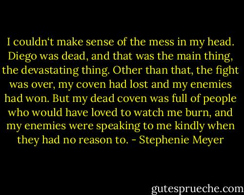I couldn‘t make sense of the mess in my head. Diego was dead, and that was the main thing, the devastating thing. Other than that, the fight was over, my coven had lost and my enemies had won. But my dead coven was full of people who would have loved to watch me burn, and my enemies were speaking to me kindly when they had no reason to. - Stephenie Meyer