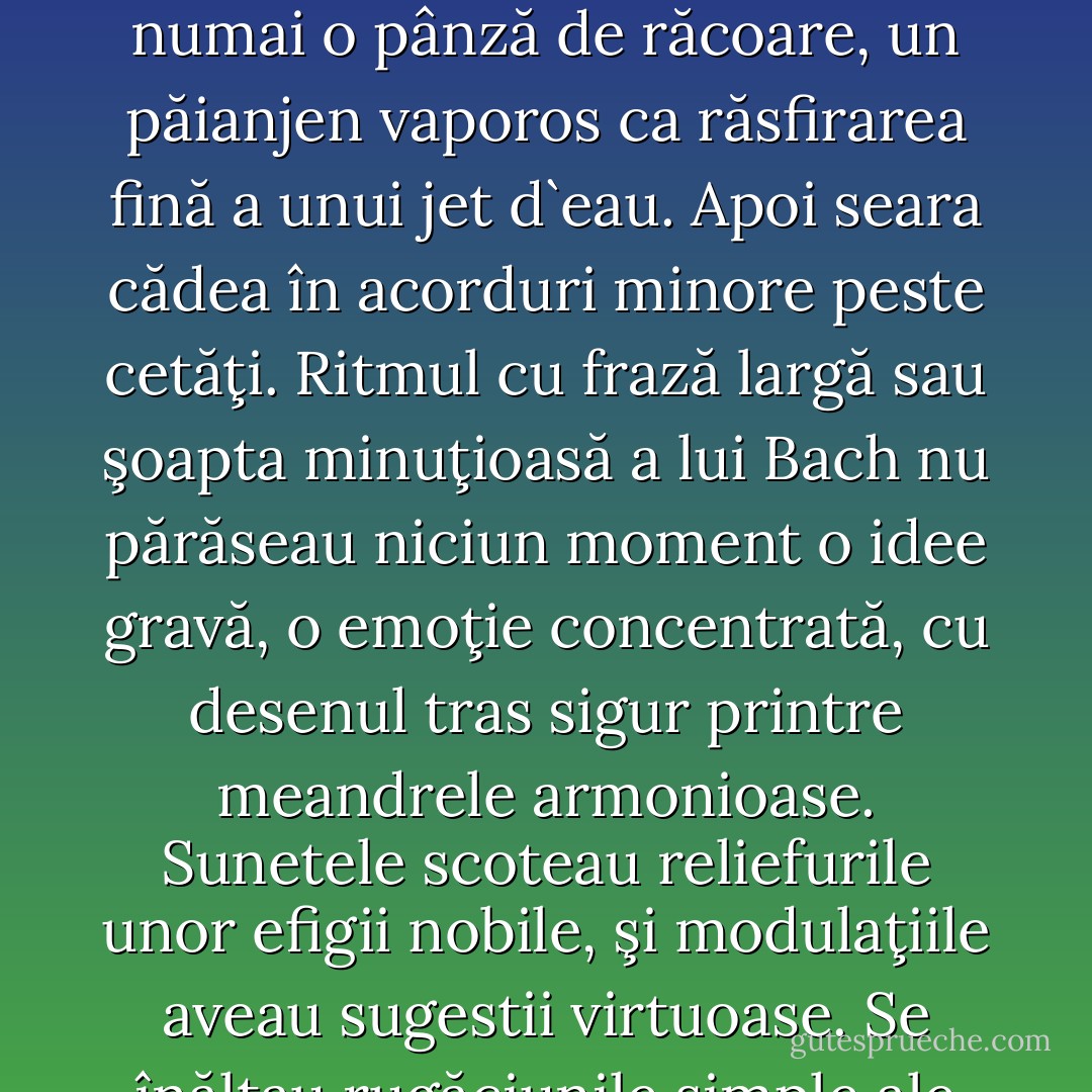 Sunetele clădeau geometria solida a unor oraşe albe inundate de o lumină egală, ce se difuza repetat. Prin acele cetăţi minunate trecea radioasă. Portativul era un amfiteatru feeric pe care se proiecta arhitectura marmoreeană a palatelor.<br />Pe temelia coardelor notele punctau desenul grădinilor, arpegiile curbau colinele şi din cheia de sol căderi de apă trimiteau un şipot fluid sau numai o pânză de răcoare, un păianjen vaporos ca răsfirarea fină a unui jet d`eau. Apoi seara cădea în acorduri minore peste cetăţi.<br />Ritmul cu frază largă sau şoapta minuţioasă a lui Bach nu părăseau niciun moment o idee gravă, o emoţie concentrată, cu desenul tras sigur printre meandrele armonioase. Sunetele scoteau reliefurile unor efigii nobile, şi modulaţiile aveau sugestii virtuoase.<br />Se înălţau rugăciunile simple ale unor iubiri fără duplicitate cu ascensiune senină; iubiri înălţate de un suflet victorios, dar fără de fast şi vanitate, trecând peste obstacole de măiestria sufletească.<br />Şi mereu acea siguranţă care lega cetăţile vizionare ale muzicii una de alta cu un ţărm neîntrerupt şi lin.<br /><br />Hortensia Papadat-Bengescu "CONCERT DIN MUZICĂ DE BACH - Hortensia Papadat-Bengescu