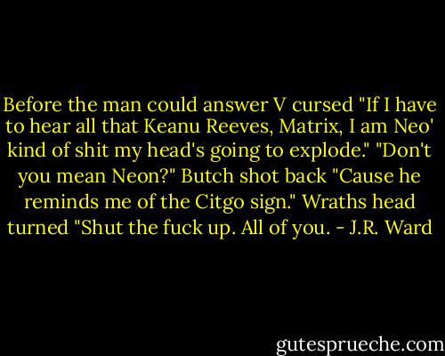 Before the man could answer V cursed "If I have to hear all that Keanu Reeves, Matrix, I am Neo' kind of shit my head's going to explode."<br />"Don't you mean Neon?" Butch shot back "Cause he reminds me of the Citgo sign."<br />Wraths head turned "Shut the fuck up. All of you. - J.R. Ward