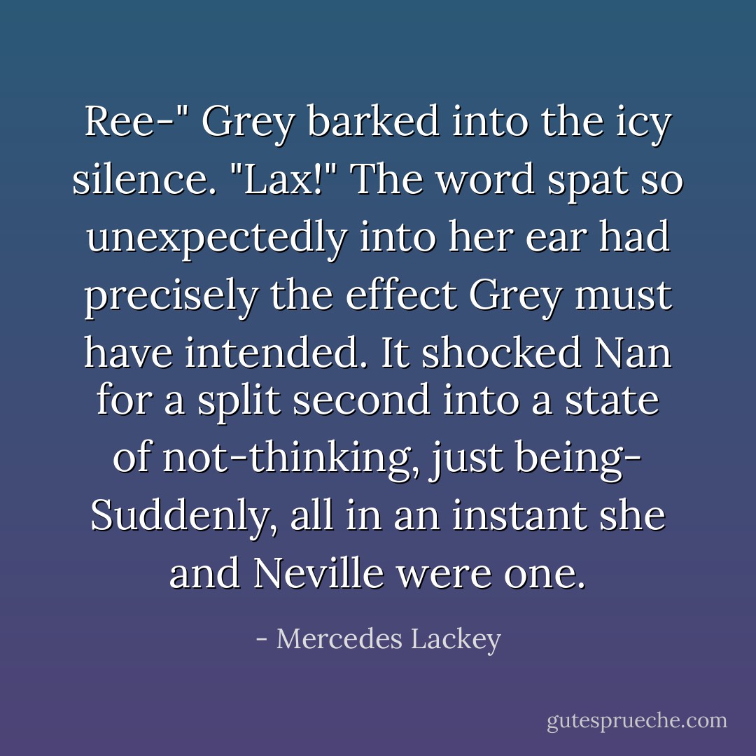 Ree-" Grey barked into the icy silence. "Lax!"<br />The word spat so unexpectedly into her ear had precisely the effect Grey must have intended. It shocked Nan for a split second into a state of not-thinking, just being-<br />Suddenly, all in an instant she and Neville were one. - Mercedes Lackey