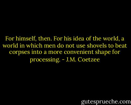 For himself, then. For his idea of the world, a world in which men do not use shovels to beat corpses into a more convenient shape for processing. - J.M. Coetzee