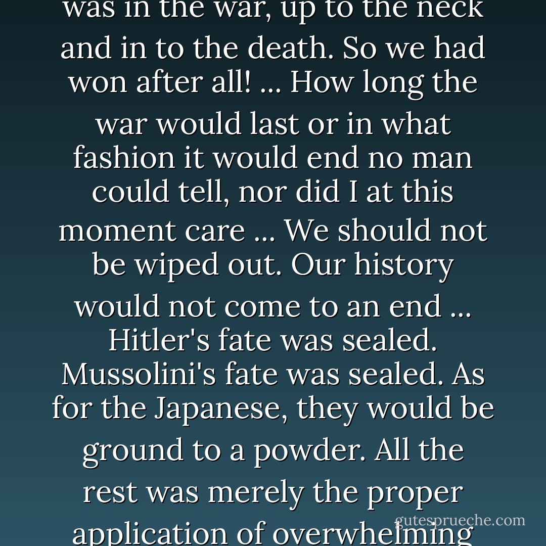Now at this very moment I knew that the United States was in the war, up to the neck and in to the death. So we had won after all! ... How long the war would last or in what fashion it would end no man could tell, nor did I at this moment care ... We should not be wiped out. Our history would not come to an end ... Hitler's fate was sealed. Mussolini's fate was sealed. As for the Japanese, they would be ground to a powder. All the rest was merely the proper application of overwhelming force. - Winston S. Churchill