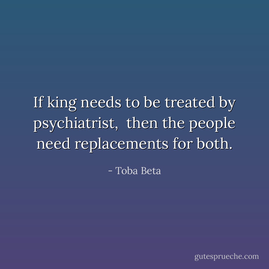 If king needs to be treated by psychiatrist, <br />then the people need replacements for both. - Toba Beta