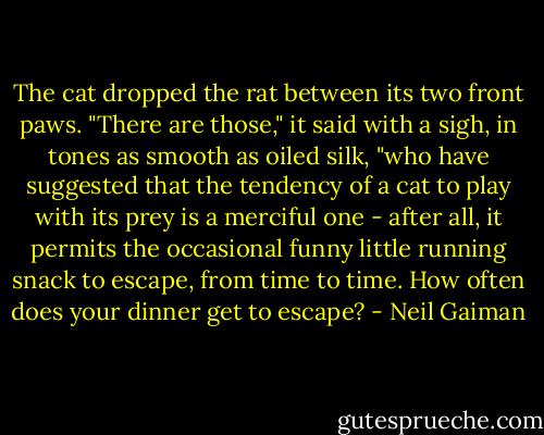 The cat dropped the rat between its two front paws. "There are those," it said with a sigh, in tones as smooth as oiled silk, "who have suggested that the tendency of a cat to play with its prey is a merciful one - after all, it permits the occasional funny little running snack to escape, from time to time. How often does your dinner get to escape? - Neil Gaiman