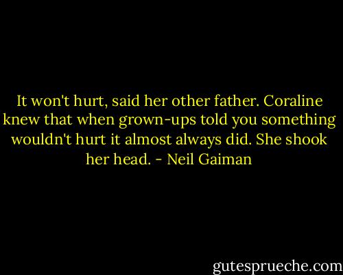 It won't hurt, said her other father. Coraline knew that when grown-ups told you something wouldn't hurt it almost always did. She shook her head. - Neil Gaiman