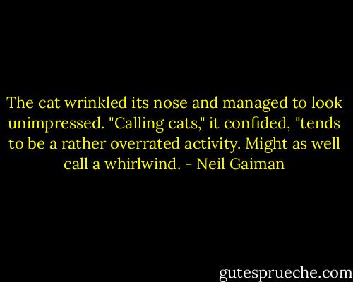The cat wrinkled its nose and managed to look unimpressed. "Calling cats," it confided, "tends to be a rather overrated activity. Might as well call a whirlwind. - Neil Gaiman