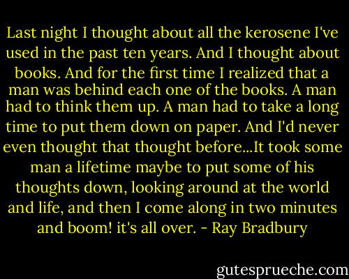 Last night I thought about all the kerosene I've used in the past ten years. And I thought about books. And for the first time I realized that a man was behind each one of the books. A man had to think them up. A man had to take a long time to put them down on paper. And I'd never even thought that thought before...It took some man a lifetime maybe to put some of his thoughts down, looking around at the world and life, and then I come along in two minutes and boom! it's all over. - Ray Bradbury