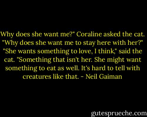 Why does she want me?" Coraline asked the cat. "Why does she want me to stay here with her?"<br />"She wants something to love, I think," said the cat. "Something that isn't her. She might want something to eat as well. It's hard to tell with creatures like that. - Neil Gaiman