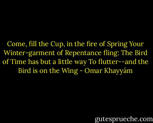 Come, fill the Cup, in the fire of Spring<br />Your Winter-garment of Repentance fling:<br />The Bird of Time has but a little way<br />To flutter--and the Bird is on the Wing - Omar Khayyám