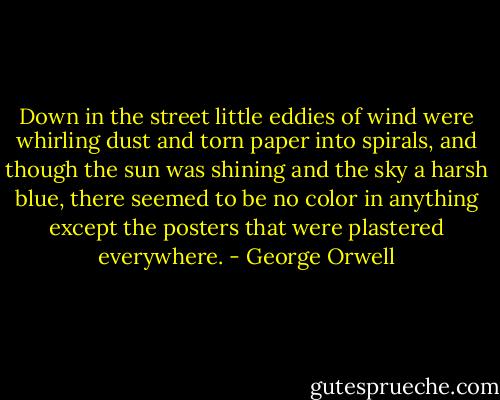 Down in the street little eddies of wind were whirling dust and torn paper into spirals, and though the sun was shining and the sky a harsh blue, there seemed to be no color in anything except the posters that were plastered everywhere. - George Orwell