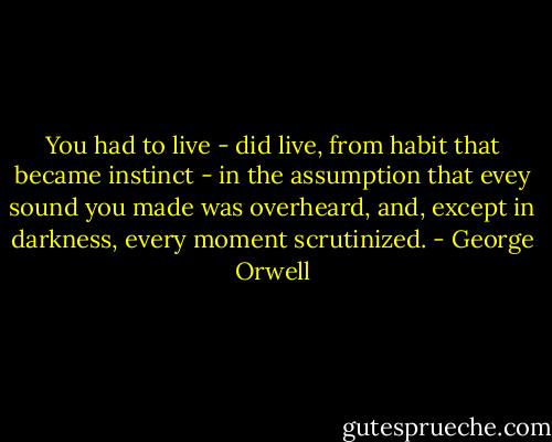 You had to live - did live, from habit that became instinct - in the assumption that evey sound you made was overheard, and, except in darkness, every moment scrutinized. - George Orwell