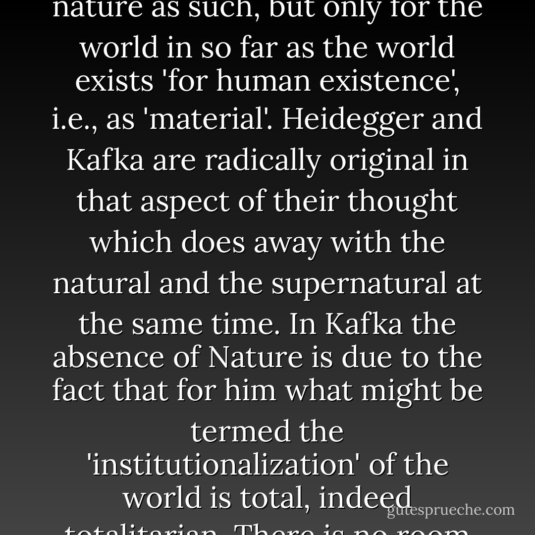 If anything in <a href="https://www.goodreads.com/author/show/5223.Kafka_s" title="Kafka's" rel="nofollow noopener">Kafka's</a> theology can be called Jewish, it is his virtual lack of any concept of 'Nature'. There is in a sense no 'Nature' in Genesis either, since the world is created <i>for</i> man. There may, however, be more modern reasons for the absence of this concept in Kafka's case. His position here resembles that of <a href="https://www.goodreads.com/author/show/6191.Heidegger" title="Heidegger" rel="nofollow noopener">Heidegger</a>, whose Existential philosophy represents an attack on Naturalism (while adopting its atheistic presuppositions) and therefore finds no place for nature as such, but only for the world in so far as the world exists 'for human existence', i.e., as 'material'. Heidegger and Kafka are radically original in that aspect of their thought which does away with the natural and the supernatural at the same time. In Kafka the absence of Nature is due to the fact that for him what might be termed the 'institutionalization' of the world is total, indeed totalitarian. There is no room in it for that unoccupied and unused space beyond the sphere of human needs which we are in the habit of revering or enjoying as 'Nature'. Yet there is truth in Kafka's omission of Nature from his world, to the extent that the mechanized civilization of to-day may be described as appropriating and exploiting everything there is as raw material or fuel, and destroying whatever cannot be exploited—even human beings. - Günther Anders