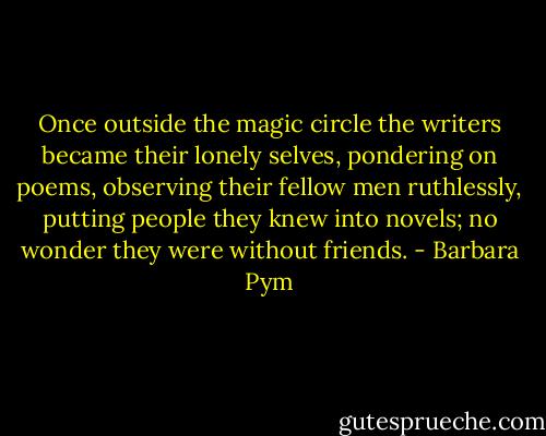 Once outside the magic circle the writers became their lonely selves, pondering on poems, observing their fellow men ruthlessly, putting people they knew into novels; no wonder they were without friends. - Barbara Pym