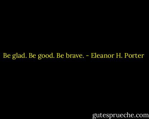 Be glad. Be good. Be brave. - Eleanor H. Porter