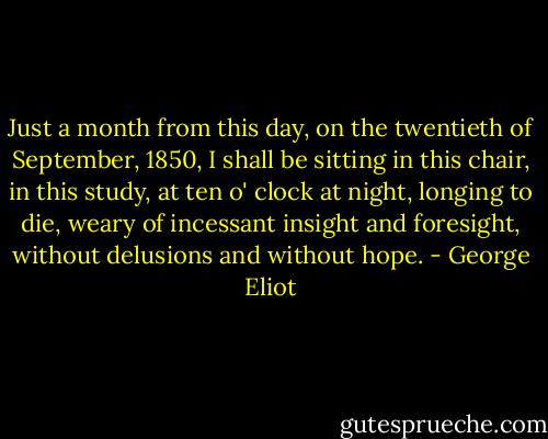 Just a month from this day, on the twentieth of September, 1850, I shall be sitting in this chair, in this study, at ten o' clock at night, longing to die, weary of incessant insight and foresight, without delusions and without hope. - George Eliot