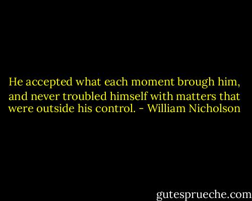 He accepted what each moment brough him, and never troubled himself with matters that were outside his control. - William Nicholson