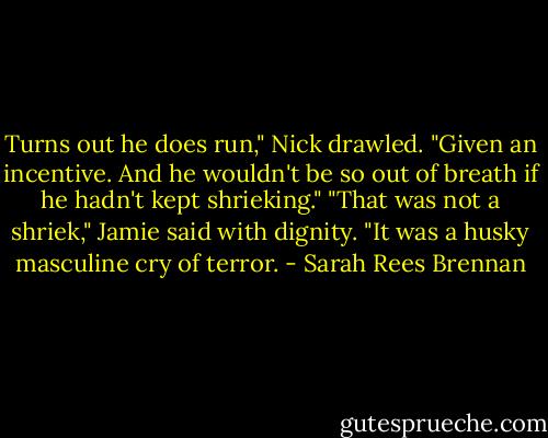 Turns out he does run," Nick drawled. "Given an incentive. And he wouldn't be so out of breath if he hadn't kept shrieking."<br />"That was not a shriek," Jamie said with dignity. "It was a husky masculine cry of terror. - Sarah Rees Brennan