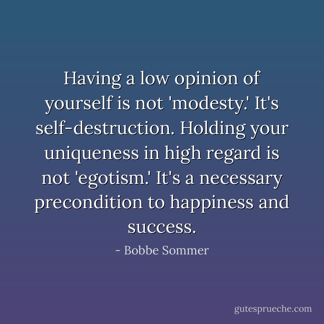 Having a low opinion of yourself is not 'modesty.' It's self-destruction. Holding your uniqueness in high regard is not 'egotism.' It's a necessary precondition to happiness and success. - Bobbe Sommer