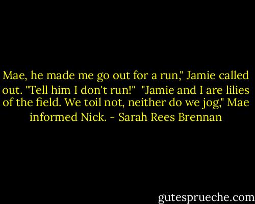 Mae, he made me go out for a run," Jamie called out. "Tell him I don't run!" <br />"Jamie and I are lilies of the field. We toil not, neither do we jog," Mae informed Nick. - Sarah Rees Brennan