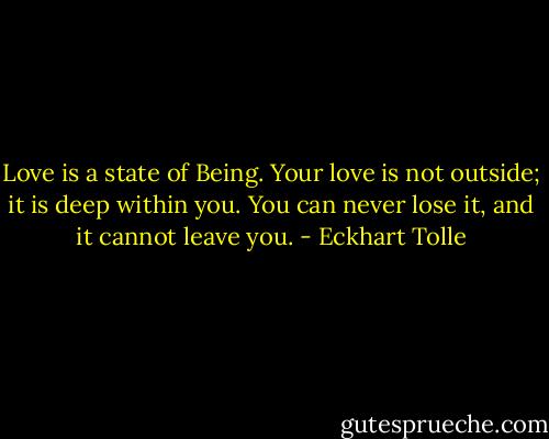 Love is a state of Being. Your love is not outside; it is deep within you. You can never lose it, and it cannot leave you. - Eckhart Tolle