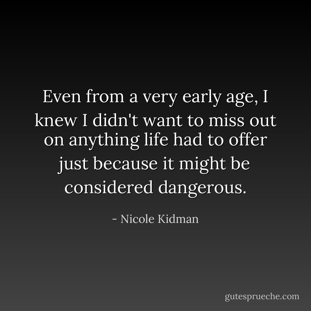 Even from a very early age, I knew I didn't want to miss out on anything life had to offer just because it might be considered dangerous. - Nicole Kidman