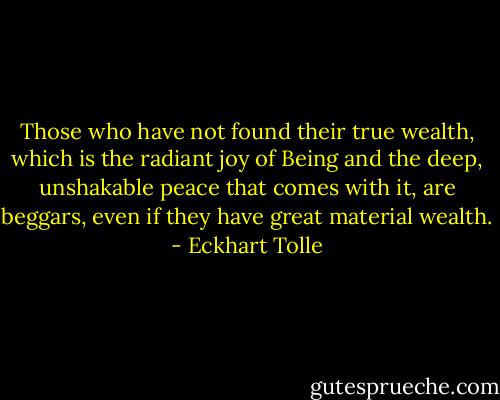 Those who have not found their true wealth, which is the radiant joy of Being and the deep, unshakable peace that comes with it, are beggars, even if they have great material wealth. - Eckhart Tolle