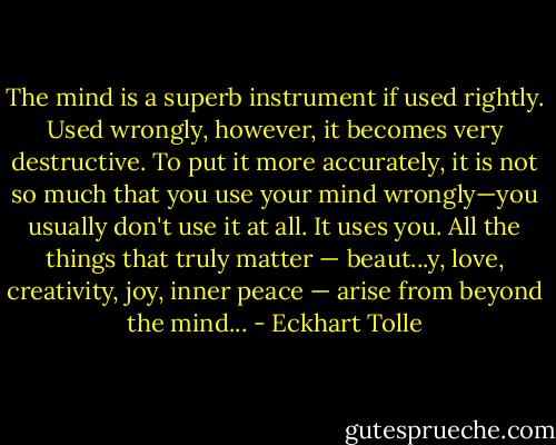 The mind is a superb instrument if used rightly. Used wrongly, however, it becomes very destructive. To put it more accurately, it is not so much that you use your mind wrongly—you usually don't use it at all. It uses you. All the things that truly matter — beaut...y, love, creativity, joy, inner peace — arise from beyond the mind... - Eckhart Tolle