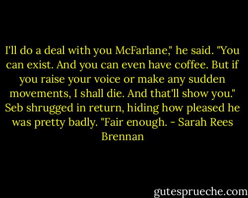 I'll do a deal with you McFarlane," he said. "You can exist. And you can even have coffee. But if you raise your voice or make any sudden movements, I shall die. And that'll show you." Seb shrugged in return, hiding how pleased he was pretty badly. "Fair enough. - Sarah Rees Brennan