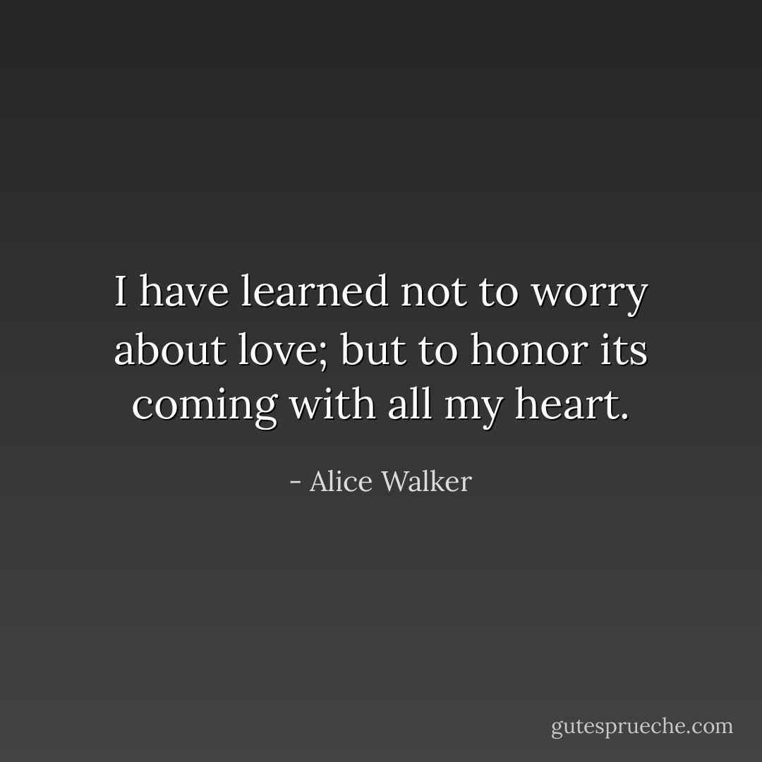 I have learned not to worry about love; but to honor its coming with all my heart. - Alice Walker