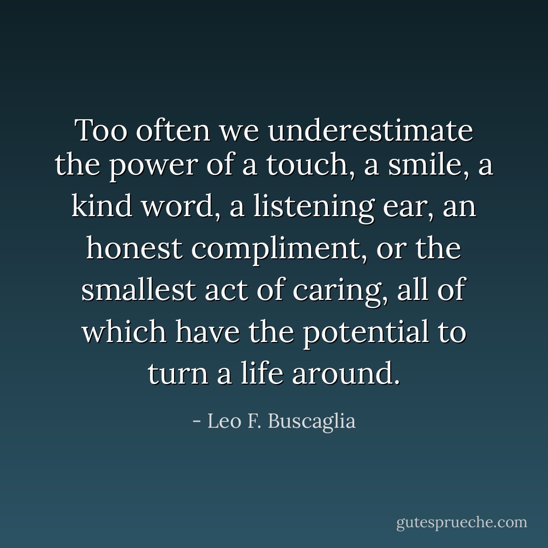 Too often we underestimate the power of a touch, a smile, a kind word, a<br />listening ear, an honest compliment, or the smallest act of caring, all<br />of which have the potential to turn a life around. - Leo F. Buscaglia