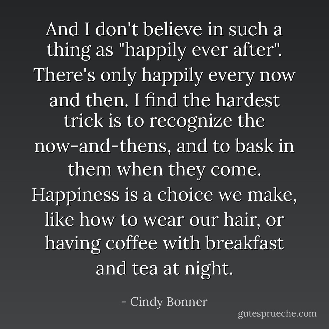 And I don't believe in such a thing as "happily ever after". There's only happily every now and then. I find the hardest trick is to recognize the now-and-thens, and to bask in them when they come. Happiness is a choice we make, like how to wear our hair, or having coffee with breakfast and tea at night. - Cindy Bonner