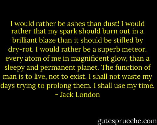 I would rather be ashes than dust!<br />I would rather that my spark should burn out in a brilliant blaze than it should be stifled by dry-rot.<br />I would rather be a superb meteor, every atom of me in magnificent glow, than a sleepy and permanent planet.<br />The function of man is to live, not to exist.<br />I shall not waste my days trying to prolong them.<br />I shall use my time. - Jack London