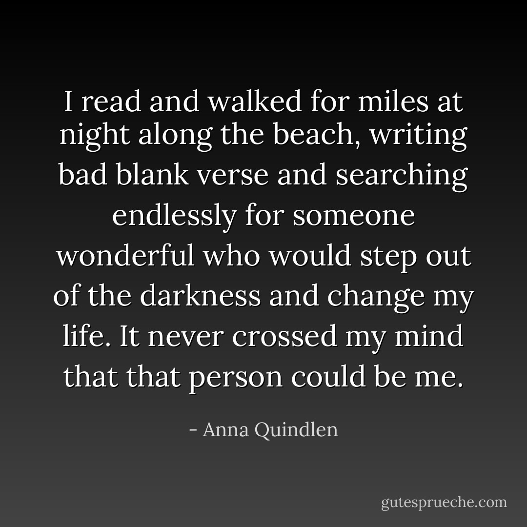 I read and walked for miles at night along the beach, writing bad blank verse and searching endlessly for someone wonderful who would step out of the darkness and change my life. It never crossed my mind that that person could be me. - Anna Quindlen