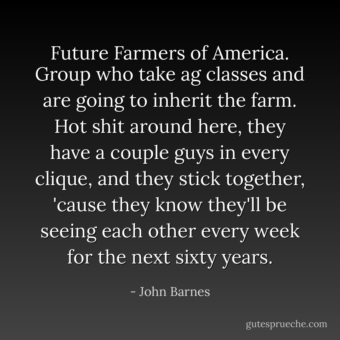 Future Farmers of America. Group who take ag classes and are going to inherit the farm. Hot shit around here, they have a couple guys in every clique, and they stick together, 'cause they know they'll be seeing each other every week for the next sixty years. - John Barnes