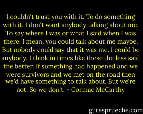 I couldn't trust you with it. To do something with it. I don't want anybody talking about me. To say where I was or what I said when I was there. I mean, you could talk about me maybe. But nobody could say that it was me. I could be anybody. I think in times like these the less said the better. If something had happened and we were survivors and we met on the road then we'd have something to talk about. But we're not. So we don't. - Cormac McCarthy
