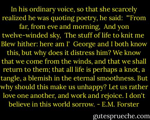 In his ordinary voice, so that she scarcely realized he was quoting poetry, he said:<br /><br />"'From far, from eve and morning,<br /><br />And yon twelve-winded sky,<br /><br />The stuff of life to knit me<br /><br />Blew hither: here am I'<br /><br />George and I both know this, but why does it distress him? We know that we come from the winds, and that we shall return to them; that all life is perhaps a knot, a tangle, a blemish in the eternal smoothness. But why should this make us unhappy? Let us rather love one another, and work and rejoice. I don't believe in this world sorrow. - E.M. Forster
