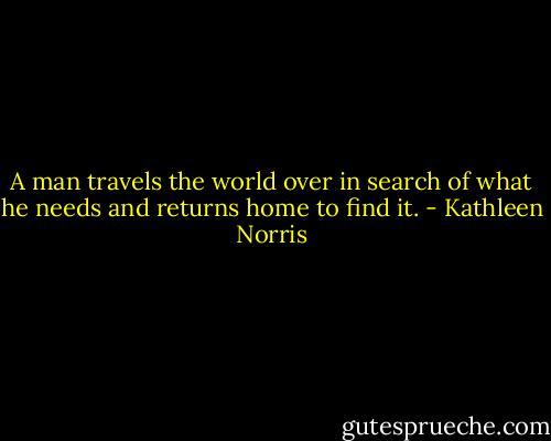 A man travels the world over in search of what he needs and returns home to find it. - Kathleen Norris