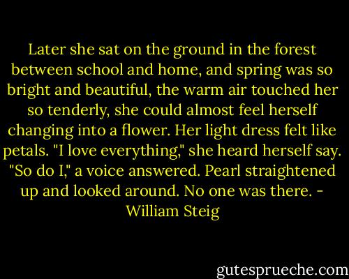 Later she sat on the ground in the forest between school and home, and spring was so bright and beautiful, the warm air touched her so tenderly, she could almost feel herself changing into a flower. Her light dress felt like petals.<br />"I love everything," she heard herself say.<br />"So do I," a voice answered.<br />Pearl straightened up and looked around. No one was there. - William Steig