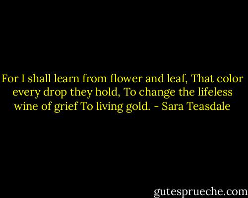 For I shall learn from flower and leaf,<br />That color every drop they hold,<br />To change the lifeless wine of grief<br />To living gold. - Sara Teasdale