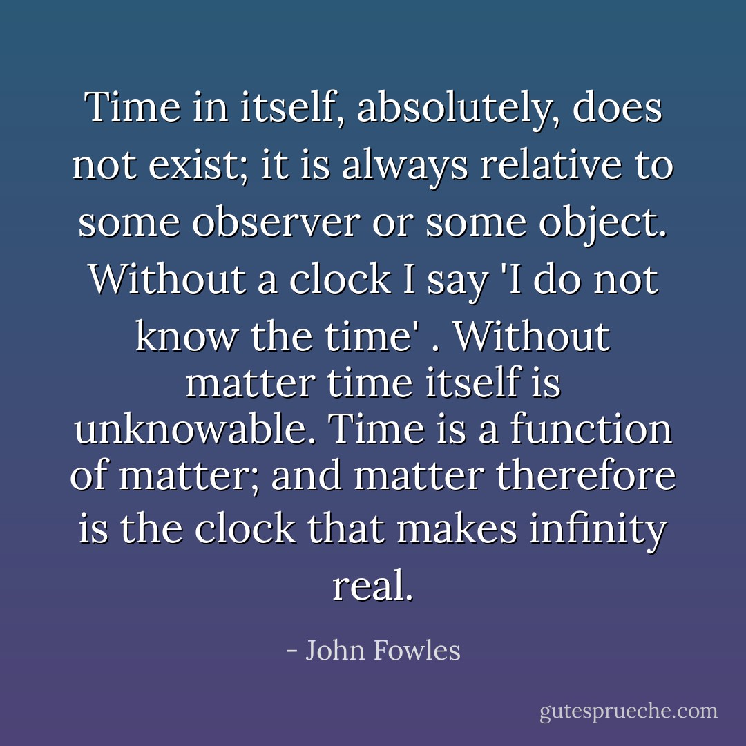 Time in itself, absolutely, does not exist; it is always relative to some observer or some object. Without a clock I say 'I do not know the time' . Without matter time itself is unknowable. Time is a function of matter; and matter therefore is the clock that makes infinity real. - John Fowles