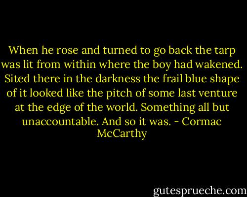 When he rose and turned to go back the tarp was lit from within where the boy had wakened. Sited there in the darkness the frail blue shape of it looked like the pitch of some last venture at the edge of the world. Something all but unaccountable. And so it was. - Cormac McCarthy