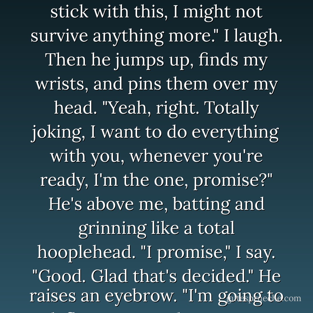 He murmers into my hair, "Forget what I said earlier, let's stick with this, I might not survive anything more." I laugh. Then he jumps up, finds my wrists, and pins them over my head. "Yeah, right. Totally joking, I want to do everything with you, whenever you're ready, I'm the one, promise?" He's above me, batting and grinning like a total hooplehead.<br />"I promise," I say.<br />"Good. Glad that's decided." He raises an eyebrow. "I'm going to deflower you, John Lennon. - Jandy Nelson