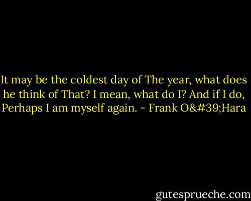 It may be the coldest day of<br />The year, what does he think of<br />That? I mean, what do I? And if I do,<br />Perhaps I am myself again. - Frank O'Hara