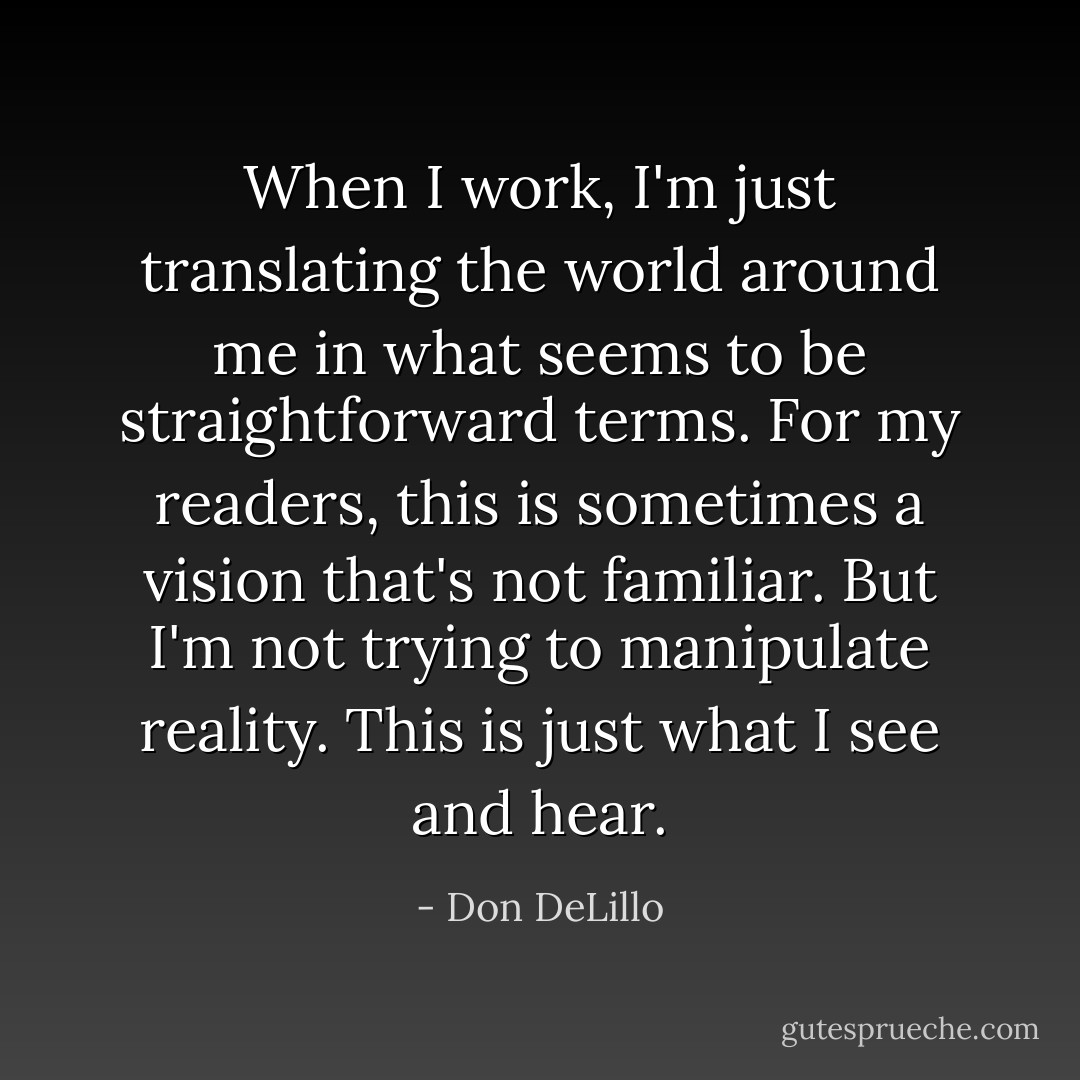 When I work, I'm just translating the world around me in what seems to be straightforward terms. For my readers, this is sometimes a vision that's not familiar. But I'm not trying to manipulate reality. This is just what I see and hear. - Don DeLillo