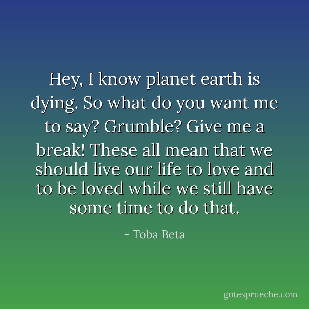 Hey, I know planet earth is dying. So what do you want me to say?<br />Grumble? Give me a break! These all mean that we should live our<br />life to love and to be loved while we still have some time to do that. - Toba Beta