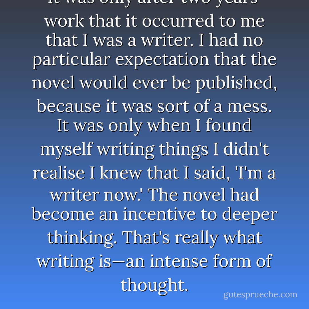 It was only after two years' work that it occurred to me that I was a writer. I had no particular expectation that the novel would ever be published, because it was sort of a mess. It was only when I found myself writing things I didn't realise I knew that I said, 'I'm a writer now.' The novel had become an incentive to deeper thinking. That's really what writing is—an intense form of thought. - Don DeLillo