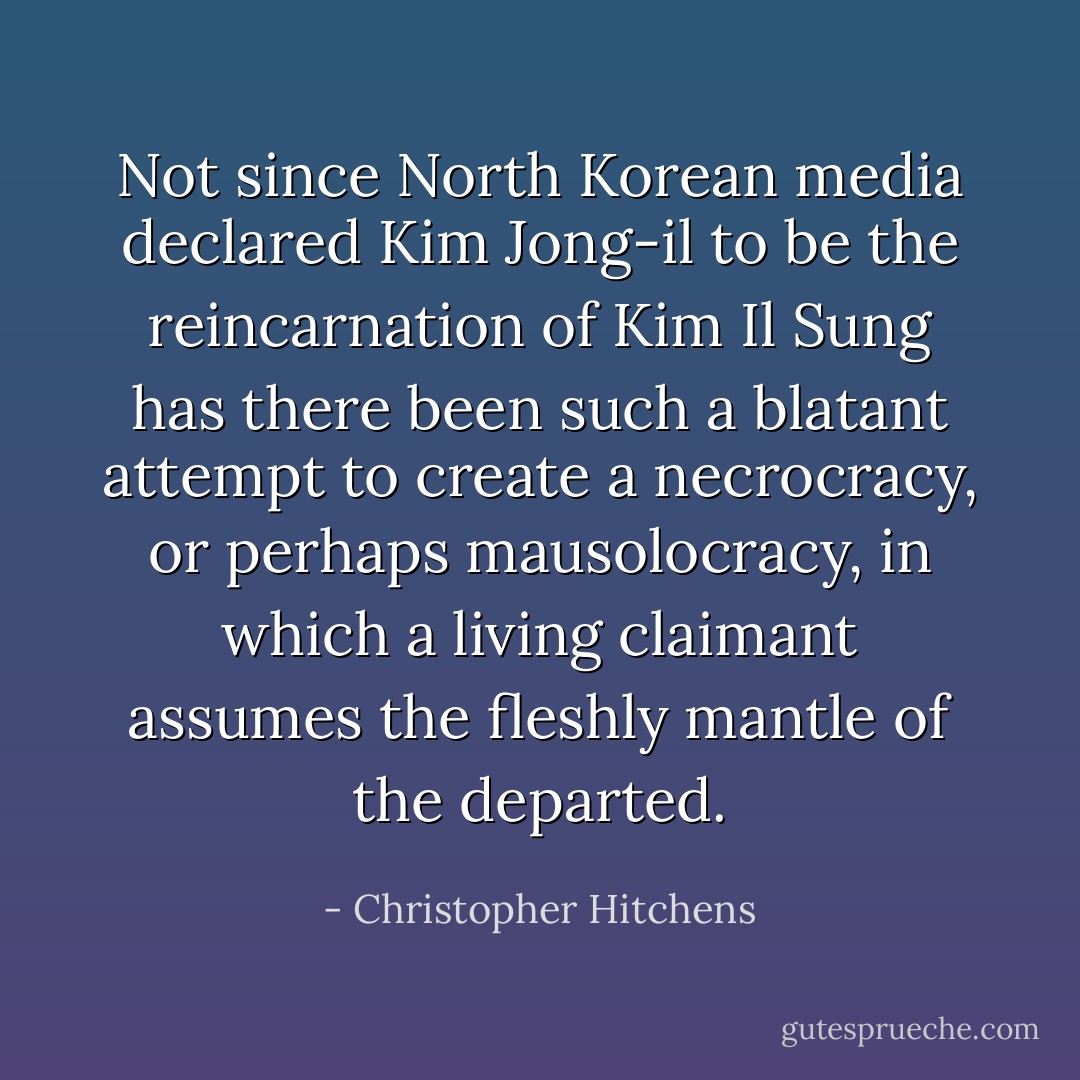 Not since North Korean media declared Kim Jong-il to be the reincarnation of Kim Il Sung has there been such a blatant attempt to create a necrocracy, or perhaps mausolocracy, in which a living claimant assumes the fleshly mantle of the departed. - Christopher Hitchens